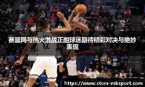 赛篮网与热火激战正酣球迷期待精彩对决与绝妙表现